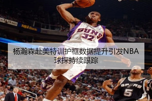 杨瀚森赴美特训护框数据提升引发NBA球探持续跟踪